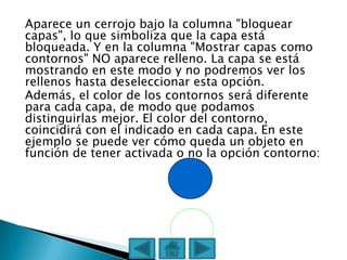 Aparece un cerrojo bajo la columna "bloquear
capas", lo que simboliza que la capa está
bloqueada. Y en la columna "Mostrar capas como
contornos" NO aparece relleno. La capa se está
mostrando en este modo y no podremos ver los
rellenos hasta deseleccionar esta opción.
Además, el color de los contornos será diferente
para cada capa, de modo que podamos
distinguirlas mejor. El color del contorno,
coincidirá con el indicado en cada capa. En este
ejemplo se puede ver cómo queda un objeto en
función de tener activada o no la opción contorno:
 