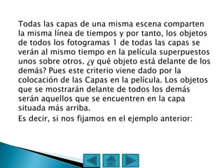 Todas las capas de una misma escena comparten
la misma línea de tiempos y por tanto, los objetos
de todos los fotogramas 1 de todas las capas se
verán al mismo tiempo en la película superpuestos
unos sobre otros. ¿y qué objeto está delante de los
demás? Pues este criterio viene dado por la
colocación de las Capas en la película. Los objetos
que se mostrarán delante de todos los demás
serán aquellos que se encuentren en la capa
situada más arriba.
Es decir, si nos fijamos en el ejemplo anterior:
 