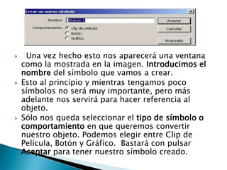     Una vez hecho esto nos aparecerá una ventana
    como la mostrada en la imagen. Introducimos el
    nombre del símbolo que vamos a crear.
   Esto al principio y mientras tengamos poco
    símbolos no será muy importante, pero más
    adelante nos servirá para hacer referencia al
    objeto.
   Sólo nos queda seleccionar el tipo de símbolo o
    comportamiento en que queremos convertir
    nuestro objeto. Podemos elegir entre Clip de
    Película, Botón y Gráfico. Bastará con pulsar
    Aceptar para tener nuestro símbolo creado.
 