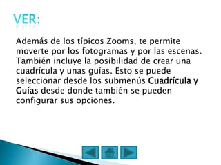 Además de los típicos Zooms, te permite
moverte por los fotogramas y por las escenas.
También incluye la posibilidad de crear una
cuadrícula y unas guías. Esto se puede
seleccionar desde los submenús Cuadrícula y
Guías desde donde también se pueden
configurar sus opciones.
 