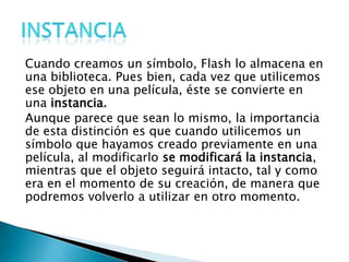 Cuando creamos un símbolo, Flash lo almacena en
una biblioteca. Pues bien, cada vez que utilicemos
ese objeto en una película, éste se convierte en
una instancia.
Aunque parece que sean lo mismo, la importancia
de esta distinción es que cuando utilicemos un
símbolo que hayamos creado previamente en una
película, al modificarlo se modificará la instancia,
mientras que el objeto seguirá intacto, tal y como
era en el momento de su creación, de manera que
podremos volverlo a utilizar en otro momento.
 