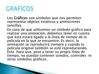 Los Gráficos son símbolos que nos permiten
representar objetos estáticos y animaciones
sencillas.
En caso de que utilicemos un símbolo gráfico para
realizar una animación, debemos tener en cuenta
que ésta estará ligada a la línea de tiempo de la
película en la que se encuentre. Es decir, la
animación se reproducirá siempre y cuando la
película original también se esté reproduciendo.
Esto hace que, pese a tener su propia línea de
tiempo, no puedan contener sonidos, controles ni
otros símbolos gráficos.
 