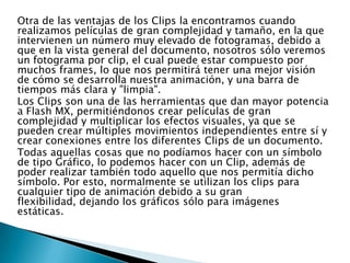 Otra de las ventajas de los Clips la encontramos cuando
realizamos películas de gran complejidad y tamaño, en la que
intervienen un número muy elevado de fotogramas, debido a
que en la vista general del documento, nosotros sólo veremos
un fotograma por clip, el cual puede estar compuesto por
muchos frames, lo que nos permitirá tener una mejor visión
de cómo se desarrolla nuestra animación, y una barra de
tiempos más clara y "limpia".
Los Clips son una de las herramientas que dan mayor potencia
a Flash MX, permitiéndonos crear películas de gran
complejidad y multiplicar los efectos visuales, ya que se
pueden crear múltiples movimientos independientes entre sí y
crear conexiones entre los diferentes Clips de un documento.
Todas aquellas cosas que no podíamos hacer con un símbolo
de tipo Gráfico, lo podemos hacer con un Clip, además de
poder realizar también todo aquello que nos permitía dicho
símbolo. Por esto, normalmente se utilizan los clips para
cualquier tipo de animación debido a su gran
flexibilidad, dejando los gráficos sólo para imágenes
estáticas.
 