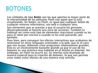 Los símbolos de tipo Botón son los que aportan la mayor parte de
la interactividad de las películas Flash con aquel que la está
visualizando. Un botón, en Flash, es igual que cualquier botón de
cualquier entorno informático, sea web o cualquier otro.
Son elementos que se prestan a que el usuario los presione,
desencadenando al hacerlo una serie de acciones. También es
habitual ver como este tipo de elementos reaccionan cuando se les
pasa el ratón por encima o cuando se les está pulsando, por
ejemplo.
Pues bien, para conseguir los efectos interactivos que acabamos de
mencionar en otros lenguajes orientados a la web, que es el caso
que nos ocupa, debemos crear programas relativamente grandes.
Esto es un inconveniente bastante grande ya que el uso de los
botones es una práctica muy habitual en el diseño en Internet. Sin
embargo, en Flash no ocurre así. Su interfaz está diseñada de
manera especial para la creación de botones, lo que nos permite
crear todos estos efectos de una manera muy sencilla.
 