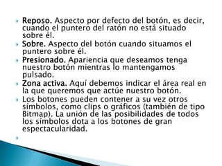    Reposo. Aspecto por defecto del botón, es decir,
    cuando el puntero del ratón no está situado
    sobre él.
   Sobre. Aspecto del botón cuando situamos el
    puntero sobre él.
   Presionado. Apariencia que deseamos tenga
    nuestro botón mientras lo mantengamos
    pulsado.
   Zona activa. Aquí debemos indicar el área real en
    la que queremos que actúe nuestro botón.
   Los botones pueden contener a su vez otros
    símbolos, como clips o gráficos (también de tipo
    Bitmap). La unión de las posibilidades de todos
    los símbolos dota a los botones de gran
    espectacularidad.

 