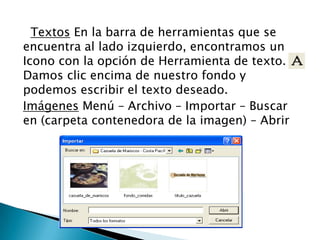 Textos En la barra de herramientas que se
encuentra al lado izquierdo, encontramos un
Icono con la opción de Herramienta de texto.
Damos clic encima de nuestro fondo y
podemos escribir el texto deseado.
Imágenes Menú – Archivo – Importar – Buscar
en (carpeta contenedora de la imagen) – Abrir
 