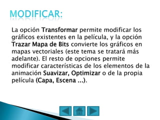 La opción Transformar permite modificar los
gráficos existentes en la película, y la opción
Trazar Mapa de Bits convierte los gráficos en
mapas vectoriales (este tema se tratará más
adelante). El resto de opciones permite
modificar características de los elementos de la
animación Suavizar, Optimizar o de la propia
película (Capa, Escena ...).
 