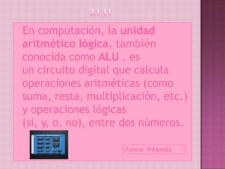 En  computación, la unidad
 aritmético lógica, también
 conocida como ALU , es
 un circuito digital que calcula
 operaciones aritméticas (como
 suma, resta, multiplicación, etc.)
 y operaciones lógicas
 (si, y, o, no), entre dos números.

                      Fuente: Wikipedia
 