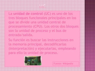  La unidad de control (UC) es uno de los
  tres bloques funcionales principales en los
  que se divide una unidad central de
  procesamiento (CPU). Los otros dos bloques
  son la unidad de proceso y el bus de
  entrada/salida.
 Su función es buscar las instrucciones en
  la memoria principal, decodificarlas
  (interpretación) y ejecutarlas, empleando
  para ello la unidad de proceso.

                             Fuente: Wikipedia
 