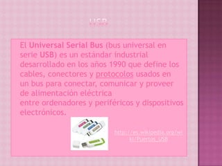  ElUniversal Serial Bus (bus universal en
 serie USB) es un estándar industrial
 desarrollado en los años 1990 que define los
 cables, conectores y protocolos usados en
 un bus para conectar, comunicar y proveer
 de alimentación eléctrica
 entre ordenadores y periféricos y dispositivos
 electrónicos.

                           http://es.wikipedia.org/wi
                                 ki/Puertos_USB
 