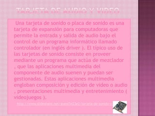    Una tarjeta de sonido o placa de sonido es una
    tarjeta de expansión para computadoras que
    permite la entrada y salida de audio bajo el
    control de un programa informático llamado
    controlador (en inglés driver ). El típico uso de
    las tarjetas de sonido consiste en proveer
    mediante un programa que actúa de mezclador
    , que las aplicaciones multimedia del
    componente de audio suenen y puedan ser
    gestionadas. Estas aplicaciones multimedia
    engloban composición y edición de video o audio
    , presentaciones multimedia y entretenimiento (
    videojuegos ).
     http://www.slideshare.net/guest5423e2/tarjeta-de-sonido-y-video
 