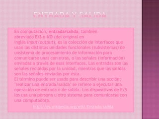    En computación, entrada/salida, también
    abreviado E/S o I/O (del original en
    inglés input/output), es la colección de interfaces que
    usan las distintas unidades funcionales (subsistemas) de
    unsistema de procesamiento de información para
    comunicarse unas con otras, o las señales (información)
    enviadas a través de esas interfaces. Las entradas son las
    señales recibidas por la unidad, mientras que las salidas
    son las señales enviadas por ésta.
    El término puede ser usado para describir una acción;
    "realizar una entrada/salida" se refiere a ejecutar una
    operación de entrada o de salida. Los dispositivos de E/S
    los usa una persona u otro sistema para comunicarse con
    una computadora.
              http://es.wikipedia.org/wiki/Entrada/salida
 