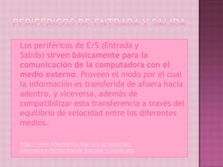  Los    periféricos de E/S (Entrada y
    Salida) sirven básicamente para la
    comunicación de la computadora con el
    medio externo. Proveen el modo por el cual
    la información es transferida de afuera hacia
    adentro, y viceversa, además de
    compatibilizar esta transferencia a través del
    equilibrio de velocidad entre los diferentes
    medios.

   http://www.informatica-hoy.com.ar/aprender-
    informatica/Perifericos-de-Entrada-y-Salida.php
 