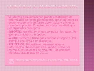    Se utilizan para almacenar grandes cantidades de
    información de forma permanente, con el objetivo de
    poder recuperarla de forma automática y eficiente
    cuando se precise. En estos casos hay que distinguir
    los siguientes conceptos:
   SOPORTE: Material en el que se graban los datos. Por
    ejemplo magnético u óptico.
   MEDIO: Elemento físico que contiene el soporte. Por
    ejemplo una cinta o un disquette.
   PERIFÉRICO: Dispositivos que manipulan la
    información almacenada en el medio, como por
    ejemplo, las unidades de disquete, las unidades
    lectoras, grabadoras de CD, ...

   http://membres.multimania.fr/ranamar/web/disp/palma.
    html
 