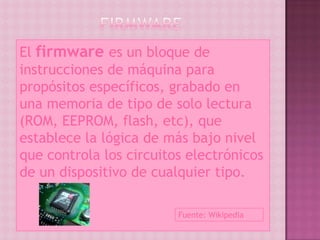 El firmware es un bloque de
instrucciones de máquina para
propósitos específicos, grabado en
una memoria de tipo de solo lectura
(ROM, EEPROM, flash, etc), que
establece la lógica de más bajo nivel
que controla los circuitos electrónicos
de un dispositivo de cualquier tipo.

                         Fuente: Wikipedia
 