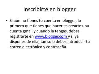 Inscribirte en blogger
• Si aún no tienes tu cuenta en blogger, lo
  primero que tienes que hacer es crearte una
  cuenta gmail y cuando la tengas, debes
  registrarte en www.blogger.com y si ya
  dispones de ella, tan solo debes introducir tu
  correo electrónico y contraseña.
 