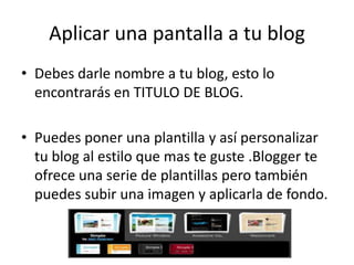 Aplicar una pantalla a tu blog
• Debes darle nombre a tu blog, esto lo
  encontrarás en TITULO DE BLOG.

• Puedes poner una plantilla y así personalizar
  tu blog al estilo que mas te guste .Blogger te
  ofrece una serie de plantillas pero también
  puedes subir una imagen y aplicarla de fondo.
 