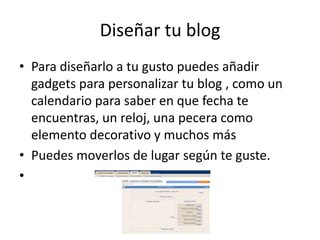 Diseñar tu blog
• Para diseñarlo a tu gusto puedes añadir
  gadgets para personalizar tu blog , como un
  calendario para saber en que fecha te
  encuentras, un reloj, una pecera como
  elemento decorativo y muchos más
• Puedes moverlos de lugar según te guste.
•
 