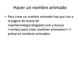 Hacer un nombre animado
• Para crear un nombre animado hay que irse a
  la página de teoría de
  royertecnología.blogspot.com y buscas
  <<enlace para crear nombres animados>> Y
  pulsas en nombres animados.
 