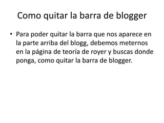 Como quitar la barra de blogger
• Para poder quitar la barra que nos aparece en
  la parte arriba del blogg, debemos meternos
  en la página de teoría de royer y buscas donde
  ponga, como quitar la barra de blogger.
 