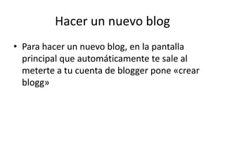 Hacer un nuevo blog
• Para hacer un nuevo blog, en la pantalla
  principal que automáticamente te sale al
  meterte a tu cuenta de blogger pone «crear
  blogg»
 