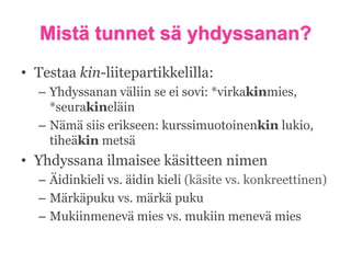 Mistä tunnet sä yhdyssanan?
• Testaa kin-liitepartikkelilla:
– Yhdyssanan väliin se ei sovi: *virkakinmies,
*seurakineläin
– Nämä siis erikseen: kurssimuotoinenkin lukio,
tiheäkin metsä

• Yhdyssana ilmaisee käsitteen nimen
– Äidinkieli vs. äidin kieli (käsite vs. konkreettinen)
– Märkäpuku vs. märkä puku
– Mukiinmenevä mies vs. mukiin menevä mies

 