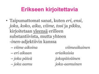 Erikseen kirjoitettavia
• Taipumattomat sanat, kuten eri, ensi,
joka, koko, aika, viime, tosi ja pikku,
kirjoitetaan yleensä erilleen
substantiivista, mutta yhteen
-inen-adjektiivin kanssa
– viime aikoina
– eri aikaan
– joka päivä
– joka aamu

viimeaikainen
eriaikaisia
jokapäiväinen
joka-aamuinen

 