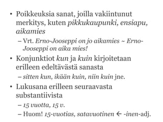 • Poikkeuksia sanat, joilla vakiintunut
merkitys, kuten pikkukaupunki, ensiapu,
aikamies
– Vrt. Erno-Jooseppi on jo aikamies ~ ErnoJooseppi on aika mies!

• Konjunktiot kun ja kuin kirjoitetaan
erilleen edeltävästä sanasta
– sitten kun, ikään kuin, niin kuin jne.

• Lukusana erilleen seuraavasta
substantiivista
– 15 vuotta, 15 v.
– Huom! 15-vuotias, satavuotinen  -inen-adj.

 
