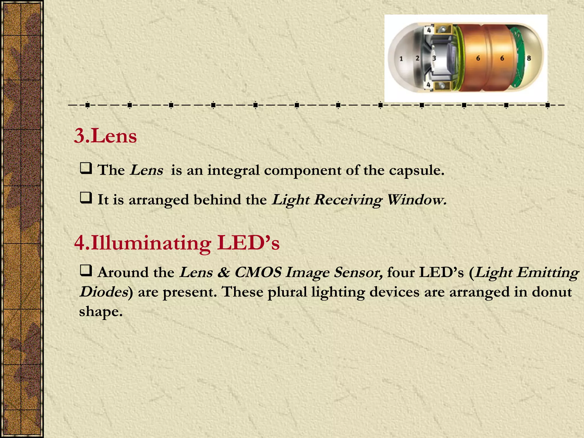 3.Lens
 The Lens is an integral component of the capsule.
 It is arranged behind the Light Receiving Window.

4.Illuminating LED’s
 Around the Lens & CMOS Image Sensor, four LED’s (Light Emitting
Diodes) are present. These plural lighting devices are arranged in donut
shape.
 