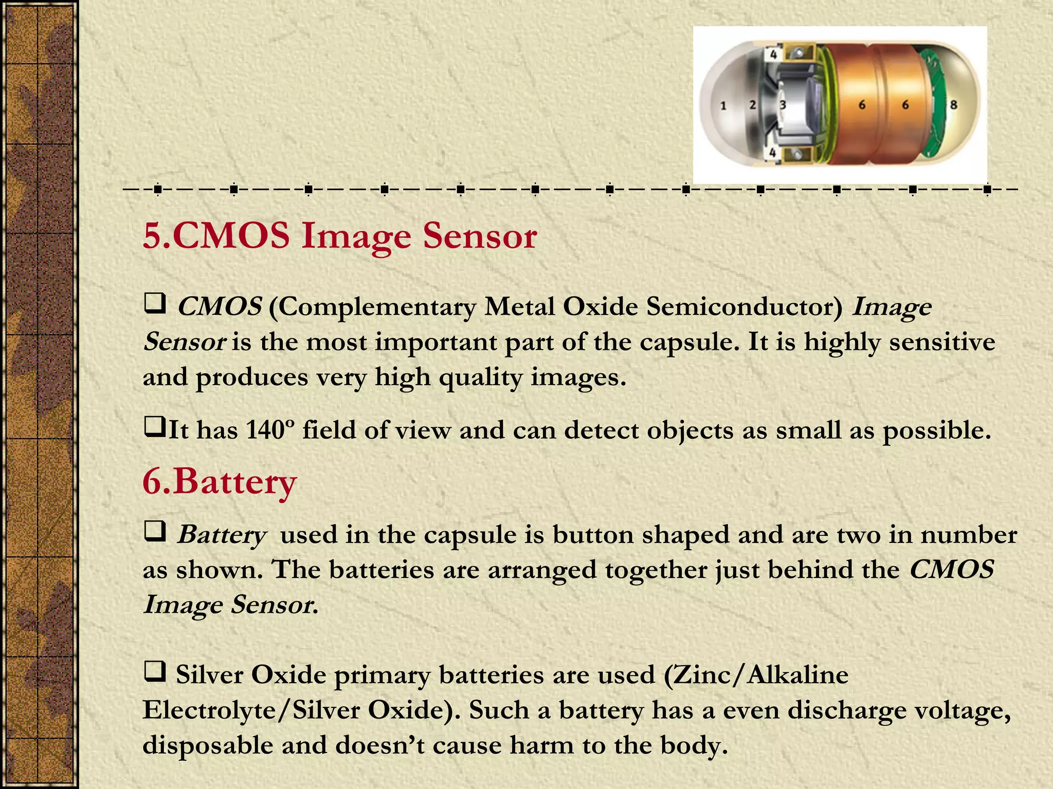 5.CMOS Image Sensor
 CMOS (Complementary Metal Oxide Semiconductor) Image
Sensor is the most important part of the capsule. It is highly sensitive
and produces very high quality images.
It has 140º field of view and can detect objects as small as possible.
6.Battery
 Battery used in the capsule is button shaped and are two in number
as shown. The batteries are arranged together just behind the CMOS
Image Sensor.

 Silver Oxide primary batteries are used (Zinc/Alkaline
Electrolyte/Silver Oxide). Such a battery has a even discharge voltage,
disposable and doesn’t cause harm to the body.
 