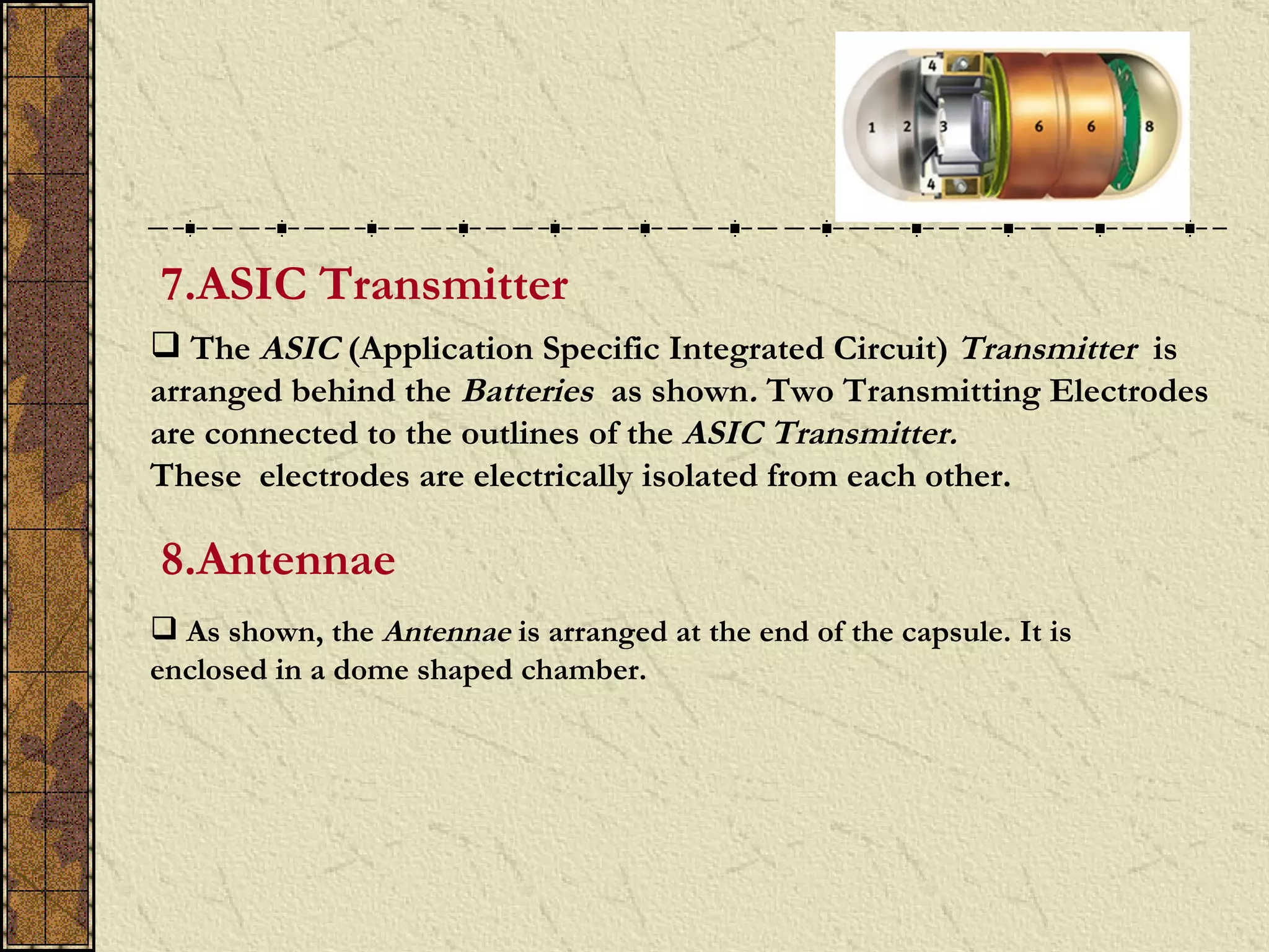 7.ASIC Transmitter
 The ASIC (Application Specific Integrated Circuit) Transmitter is
arranged behind the Batteries as shown. Two Transmitting Electrodes
are connected to the outlines of the ASIC Transmitter.
These electrodes are electrically isolated from each other.

8.Antennae
 As shown, the Antennae is arranged at the end of the capsule. It is
enclosed in a dome shaped chamber.
 