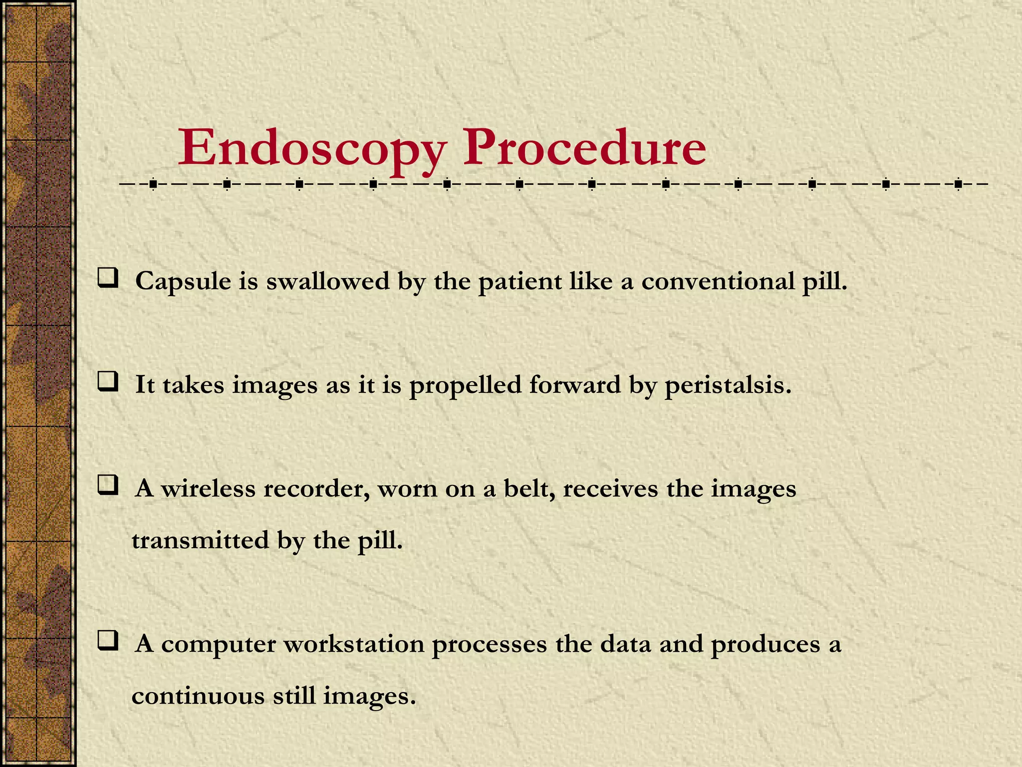 Endoscopy Procedure

 Capsule is swallowed by the patient like a conventional pill.


 It takes images as it is propelled forward by peristalsis.


 A wireless recorder, worn on a belt, receives the images
   transmitted by the pill.


 A computer workstation processes the data and produces a
   continuous still images.
 