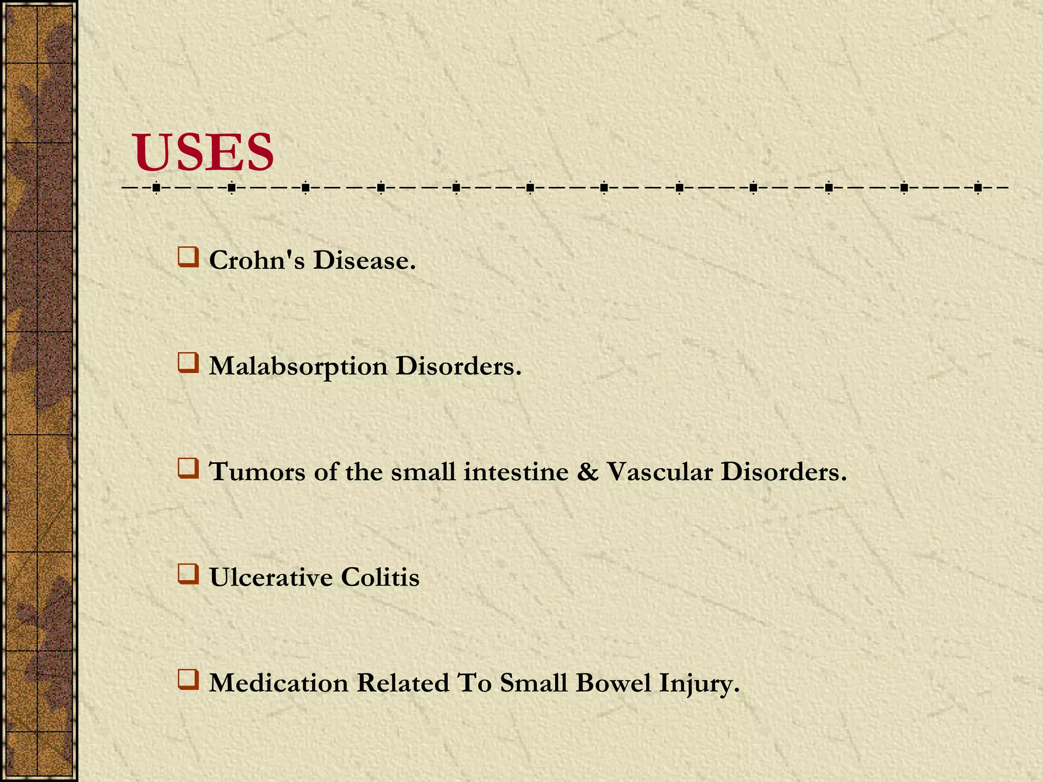 USES
  Crohn's Disease.


  Malabsorption Disorders.


  Tumors of the small intestine & Vascular Disorders.


  Ulcerative Colitis


  Medication Related To Small Bowel Injury.
 