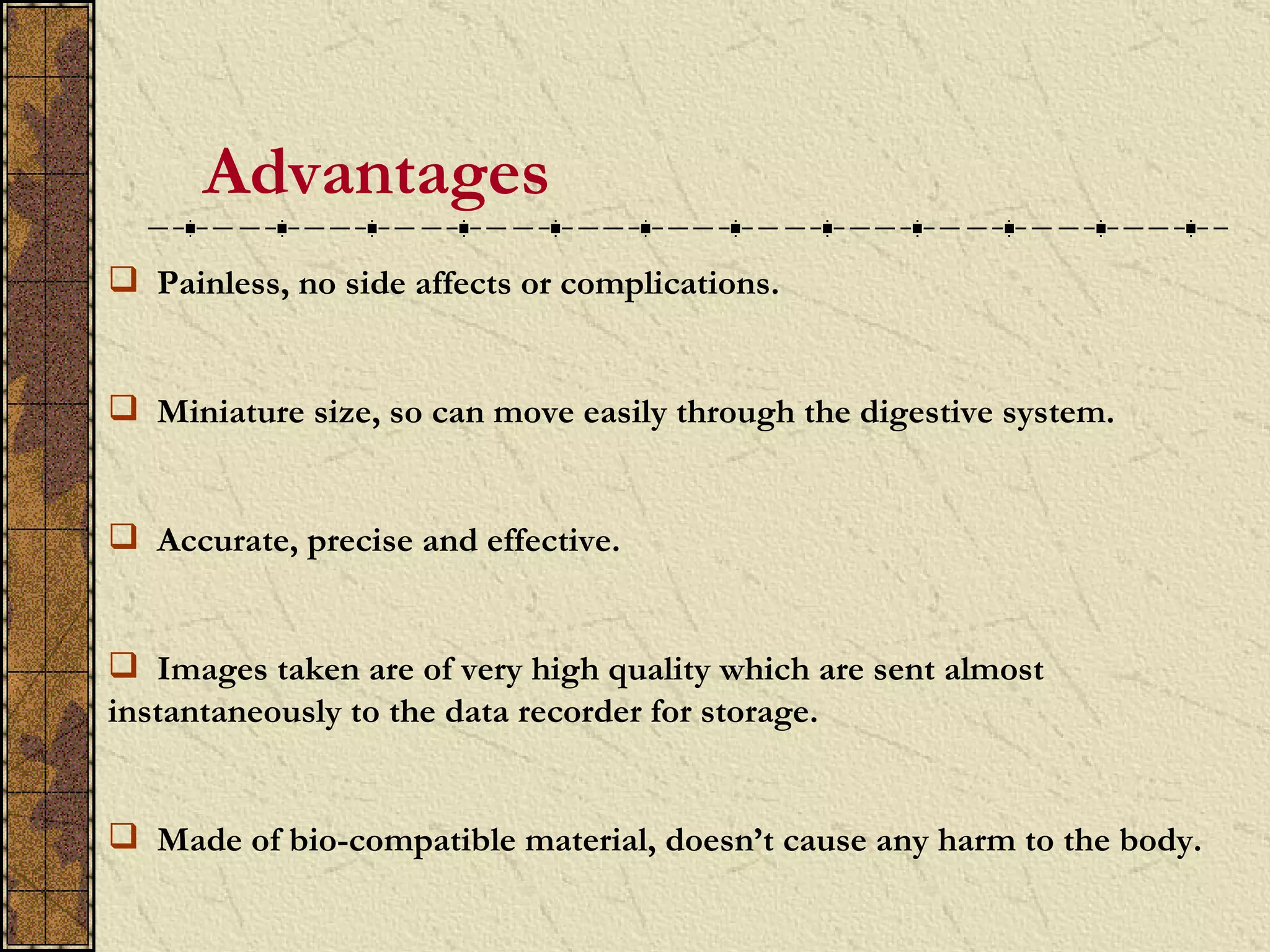 Advantages
 Painless, no side affects or complications.


 Miniature size, so can move easily through the digestive system.


 Accurate, precise and effective.


 Images taken are of very high quality which are sent almost
instantaneously to the data recorder for storage.


 Made of bio-compatible material, doesn’t cause any harm to the body.
 
