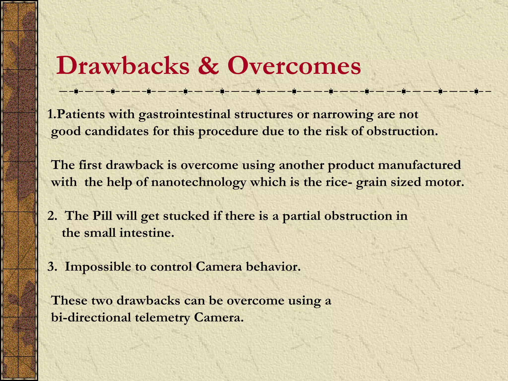 Drawbacks & Overcomes
.
    1.Patients with gastrointestinal structures or narrowing are not
     good candidates for this procedure due to the risk of obstruction.

    The first drawback is overcome using another product manufactured
    with the help of nanotechnology which is the rice- grain sized motor.

    2. The Pill will get stucked if there is a partial obstruction in
       the small intestine.

    3. Impossible to control Camera behavior.

    These two drawbacks can be overcome using a
    bi-directional telemetry Camera.
 