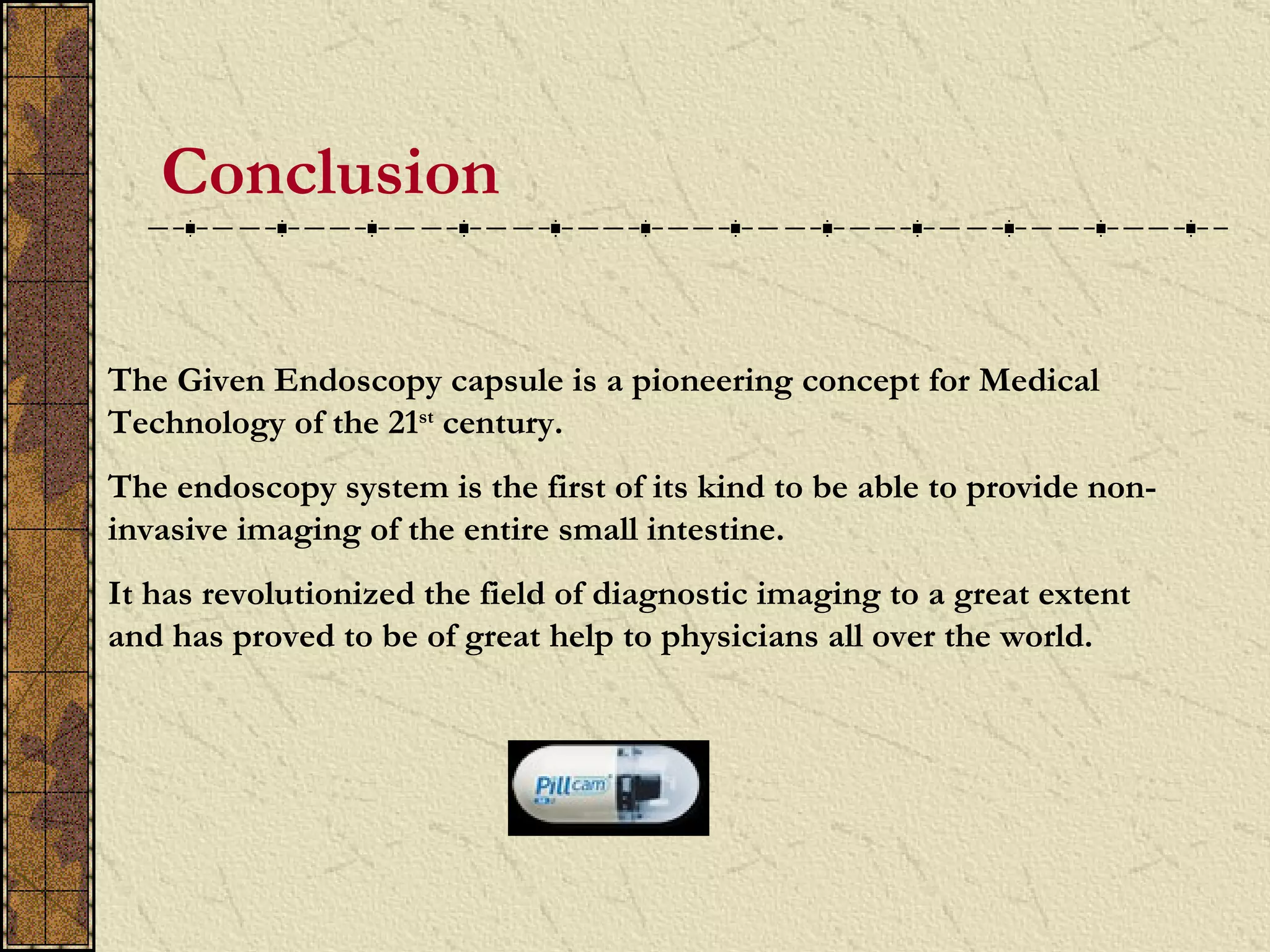Conclusion

The Given Endoscopy capsule is a pioneering concept for Medical
Technology of the 21st century.
The endoscopy system is the first of its kind to be able to provide non-
invasive imaging of the entire small intestine.
It has revolutionized the field of diagnostic imaging to a great extent
and has proved to be of great help to physicians all over the world.
 