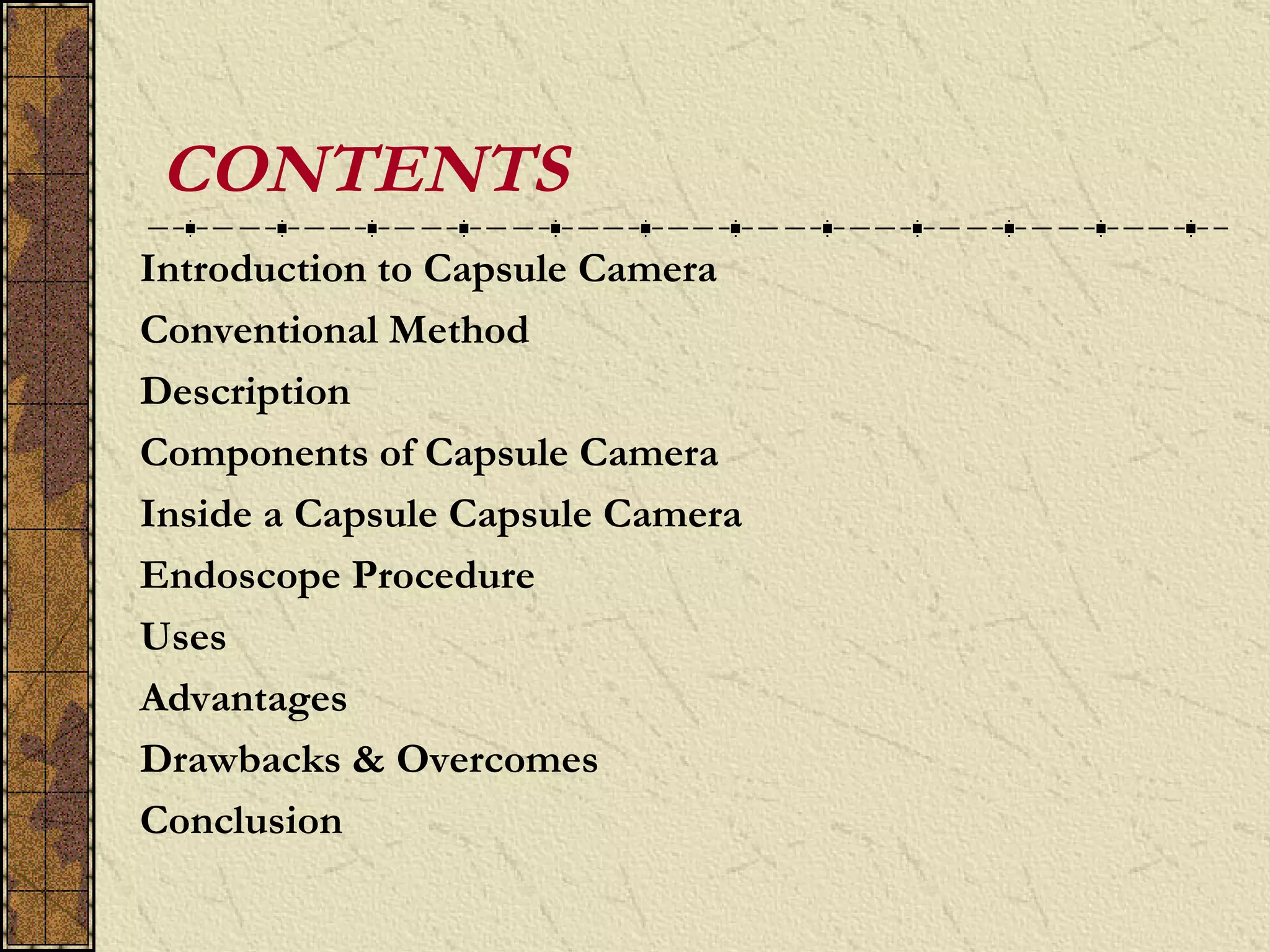 CONTENTS
Introduction to Capsule Camera
Conventional Method
Description
Components of Capsule Camera
Inside a Capsule Capsule Camera
Endoscope Procedure
Uses
Advantages
Drawbacks & Overcomes
Conclusion
 
