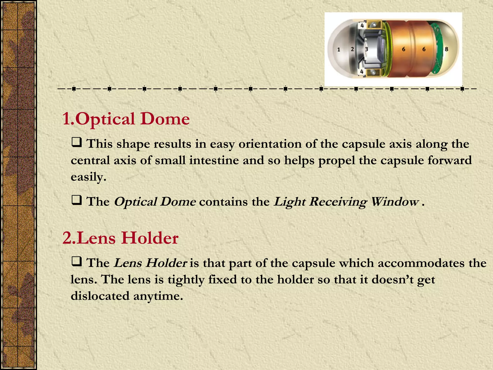 1.Optical Dome
 This shape results in easy orientation of the capsule axis along the
central axis of small intestine and so helps propel the capsule forward
easily.
 The Optical Dome contains the Light Receiving Window .

2.Lens Holder
 The Lens Holder is that part of the capsule which accommodates the
lens. The lens is tightly fixed to the holder so that it doesn’t get
dislocated anytime.
 