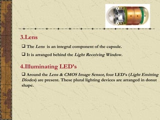 3.Lens
 The Lens is an integral component of the capsule.
 It is arranged behind the Light Receiving Window.

4.Illuminating LED’s
 Around the Lens & CMOS Image Sensor, four LED’s (Light Emitting
Diodes) are present. These plural lighting devices are arranged in donut
shape.
 
