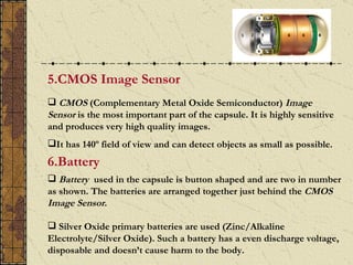 5.CMOS Image Sensor
 CMOS (Complementary Metal Oxide Semiconductor) Image
Sensor is the most important part of the capsule. It is highly sensitive
and produces very high quality images.
It has 140º field of view and can detect objects as small as possible.
6.Battery
 Battery used in the capsule is button shaped and are two in number
as shown. The batteries are arranged together just behind the CMOS
Image Sensor.

 Silver Oxide primary batteries are used (Zinc/Alkaline
Electrolyte/Silver Oxide). Such a battery has a even discharge voltage,
disposable and doesn’t cause harm to the body.
 