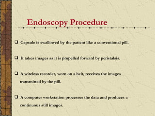 Endoscopy Procedure

 Capsule is swallowed by the patient like a conventional pill.


 It takes images as it is propelled forward by peristalsis.


 A wireless recorder, worn on a belt, receives the images
   transmitted by the pill.


 A computer workstation processes the data and produces a
   continuous still images.
 