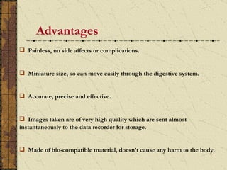 Advantages
 Painless, no side affects or complications.


 Miniature size, so can move easily through the digestive system.


 Accurate, precise and effective.


 Images taken are of very high quality which are sent almost
instantaneously to the data recorder for storage.


 Made of bio-compatible material, doesn’t cause any harm to the body.
 