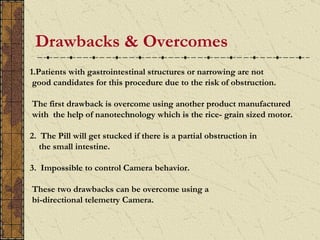 Drawbacks & Overcomes
.
    1.Patients with gastrointestinal structures or narrowing are not
     good candidates for this procedure due to the risk of obstruction.

    The first drawback is overcome using another product manufactured
    with the help of nanotechnology which is the rice- grain sized motor.

    2. The Pill will get stucked if there is a partial obstruction in
       the small intestine.

    3. Impossible to control Camera behavior.

    These two drawbacks can be overcome using a
    bi-directional telemetry Camera.
 