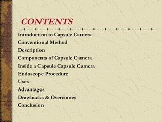 CONTENTS
Introduction to Capsule Camera
Conventional Method
Description
Components of Capsule Camera
Inside a Capsule Capsule Camera
Endoscope Procedure
Uses
Advantages
Drawbacks & Overcomes
Conclusion
 