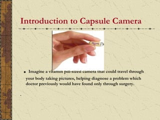 Introduction to Capsule Camera




    .   Imagine a vitamin pill-sized camera that could travel through
    your body taking pictures, helping diagnose a problem which
    doctor previously would have found only through surgery.

.
 
