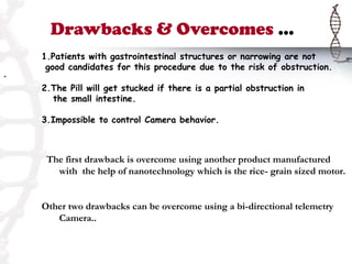 Drawbacks & Overcomes …
    1.Patients with gastrointestinal structures or narrowing are not
     good candidates for this procedure due to the risk of obstruction.
.
    2.The Pill will get stucked if there is a partial obstruction in
      the small intestine.

    3.Impossible to control Camera behavior.



     The first drawback is overcome using another product manufactured
       with the help of nanotechnology which is the rice- grain sized motor.


    Other two drawbacks can be overcome using a bi-directional telemetry
       Camera..
 