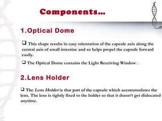Components…

1.Optical Dome
 This shape results in easy orientation of the capsule axis along the
central axis of small intestine and so helps propel the capsule forward
easily.
 The Optical Dome contains the Light Receiving Window .


2.Lens Holder
 The Lens Holder is that part of the capsule which accommodates the
lens. The lens is tightly fixed to the holder so that it doesn’t get dislocated
anytime.
 