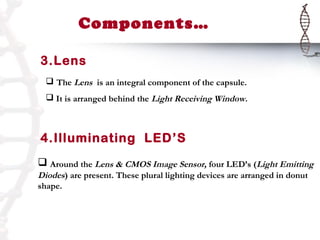 Components…

3.Lens
   The Lens is an integral component of the capsule.
   It is arranged behind the Light Receiving Window.



4.Illuminating LED’S
 Around the Lens & CMOS Image Sensor, four LED’s (Light Emitting
Diodes) are present. These plural lighting devices are arranged in donut
shape.
 