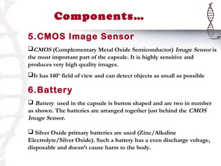 Components…
5.CMOS Image Sensor
CMOS (Complementary Metal Oxide Semiconductor) Image Sensor is
the most important part of the capsule. It is highly sensitive and
produces very high quality images.
It has 140º field of view and can detect objects as small as possible

6.Battery
 Battery used in the capsule is button shaped and are two in number
as shown. The batteries are arranged together just behind the CMOS
Image Sensor.

 Silver Oxide primary batteries are used (Zinc/Alkaline
Electrolyte/Silver Oxide). Such a battery has a even discharge voltage,
disposable and doesn’t cause harm to the body.
 