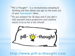 * Pill-o-Thought® - is a revolutionary sleeping &
 thinking aid that allows you get to the most out
 of your hypnagogic ideas.
* Try our product for 30 days and if you don’t
 find yourself more productive and creative
 return it to us for a full refund!




http://www.pill -o-thought.com
 